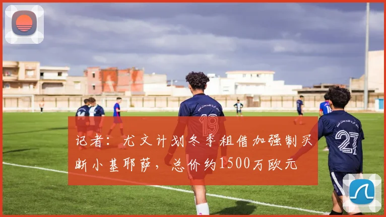 记者：尤文计划冬季租借加强制买断小基耶萨，总价约1500万欧元